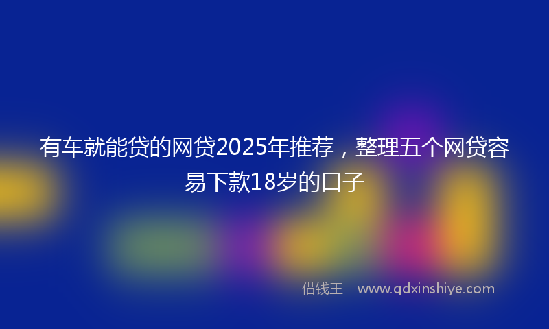 有车就能贷的网贷2025年推荐，整理五个网贷容易下款18岁的口子