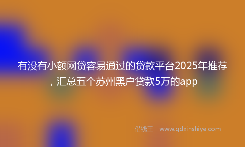 有没有小额网贷容易通过的贷款平台2025年推荐，汇总五个苏州黑户贷款5万的app
