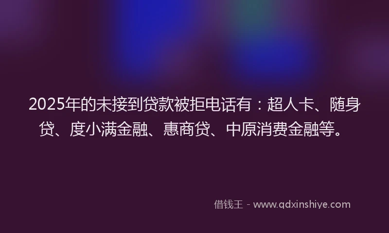 2025年的未接到贷款被拒电话有：超人卡、随身贷、度小满金融、惠商贷、中原消费金融等。