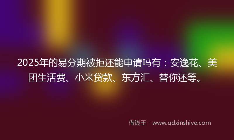 2025年的易分期被拒还能申请吗有：安逸花、美团生活费、小米贷款、东方汇、替你还等。