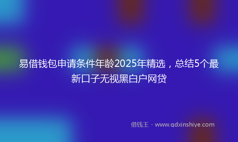 易借钱包申请条件年龄2025年精选，总结5个最新口子无视黑白户网贷