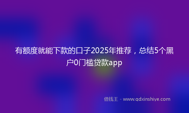 有额度就能下款的口子2025年推荐，总结5个黑户0门槛贷款app