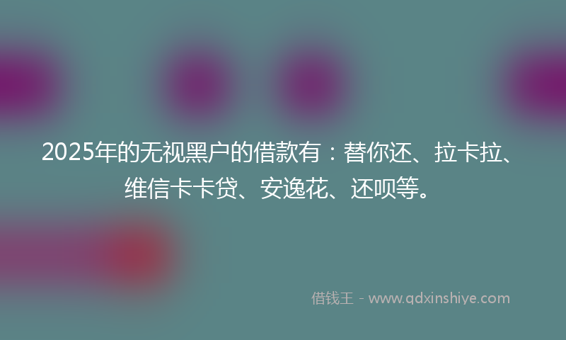 2025年的无视黑户的借款有：替你还、拉卡拉、维信卡卡贷、安逸花、还呗等。