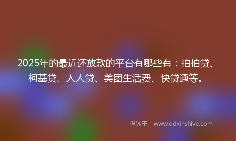 2025年的最近还放款的平台有哪些有：拍拍贷、柯基贷、人人贷、美团生活费、快贷通等。