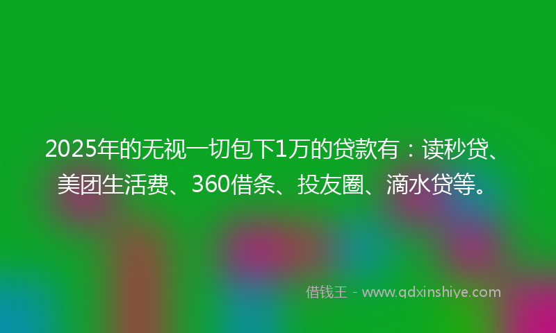 2025年的无视一切包下1万的贷款有：读秒贷、美团生活费、360借条、投友圈、滴水贷等。
