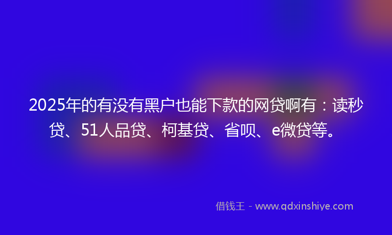 2025年的有没有黑户也能下款的网贷啊有：读秒贷、51人品贷、柯基贷、省呗、e微贷等。