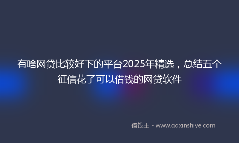 有啥网贷比较好下的平台2025年精选，总结五个征信花了可以借钱的网贷软件