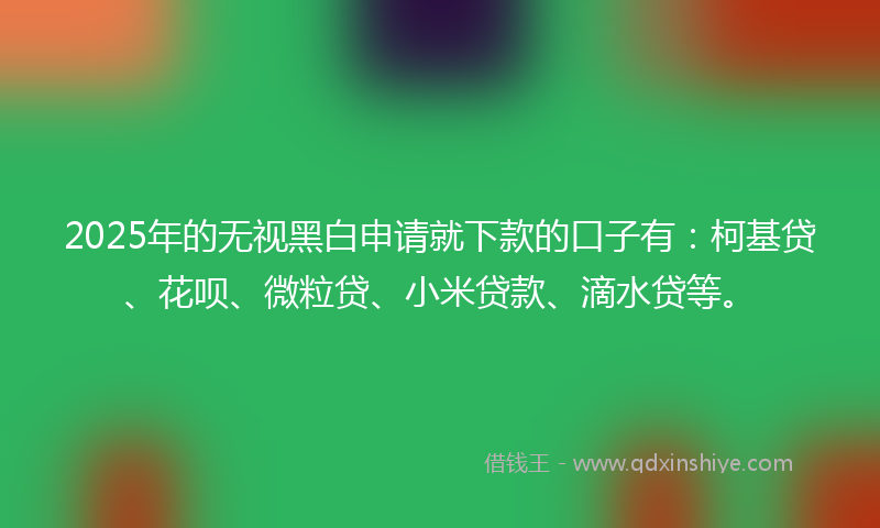 2025年的无视黑白申请就下款的口子有：柯基贷、花呗、微粒贷、小米贷款、滴水贷等。