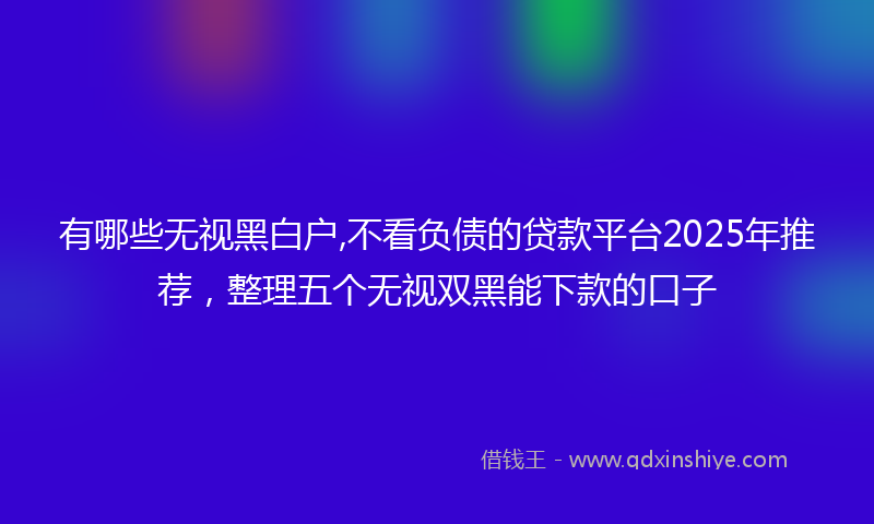 有哪些无视黑白户,不看负债的贷款平台2025年推荐，整理五个无视双黑能下款的口子