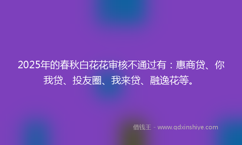 2025年的春秋白花花审核不通过有：惠商贷、你我贷、投友圈、我来贷、融逸花等。