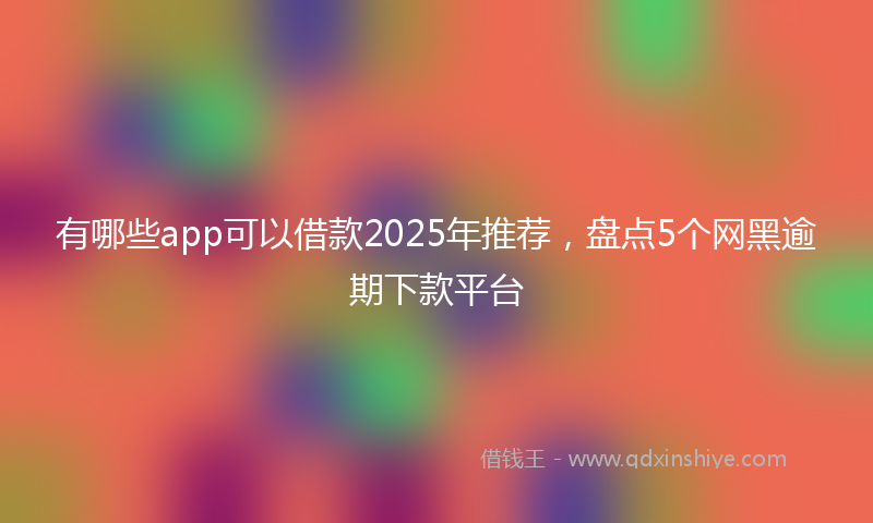 有哪些app可以借款2025年推荐，盘点5个网黑逾期下款平台