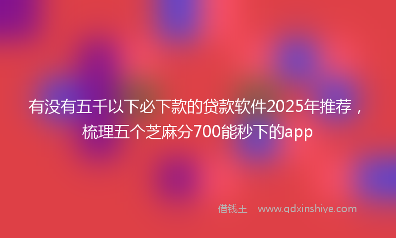 有没有五千以下必下款的贷款软件2025年推荐，梳理五个芝麻分700能秒下的app