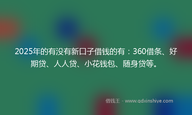 2025年的有没有新口子借钱的有：360借条、好期贷、人人贷、小花钱包、随身贷等。
