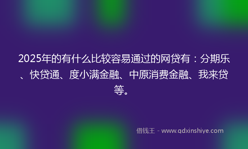 2025年的有什么比较容易通过的网贷有：分期乐、快贷通、度小满金融、中原消费金融、我来贷等。