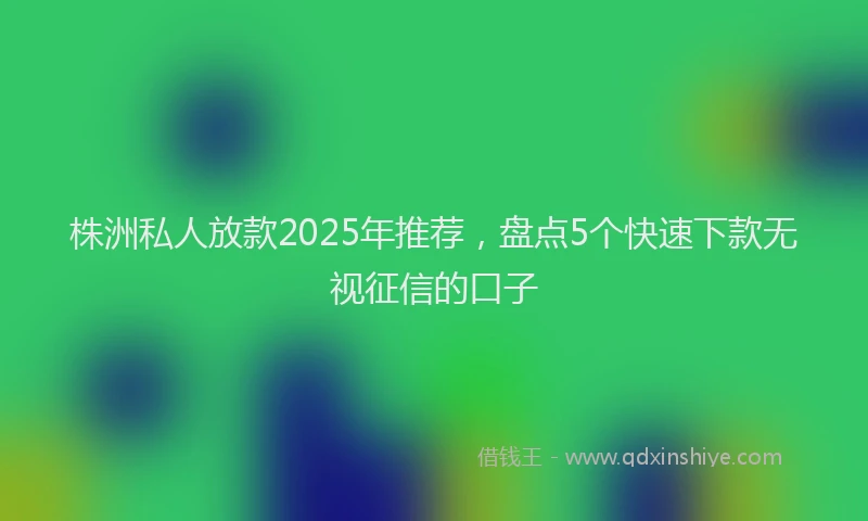 株洲私人放款2025年推荐，盘点5个快速下款无视征信的口子