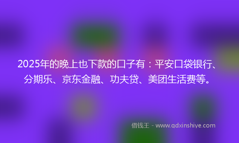 2025年的晚上也下款的口子有：平安口袋银行、分期乐、京东金融、功夫贷、美团生活费等。