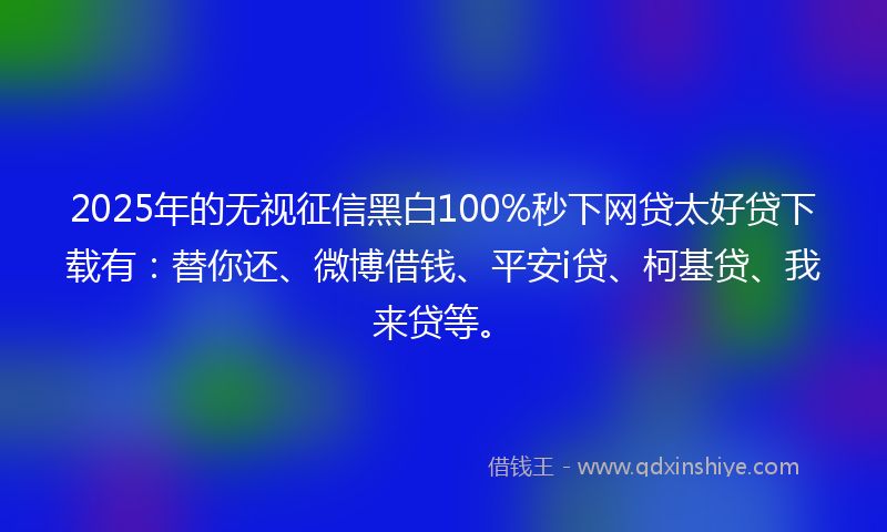 2025年的无视征信黑白100%秒下网贷太好贷下载有：替你还、微博借钱、平安i贷、柯基贷、我来贷等。