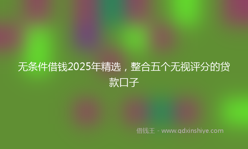 无条件借钱2025年精选，整合五个无视评分的贷款口子