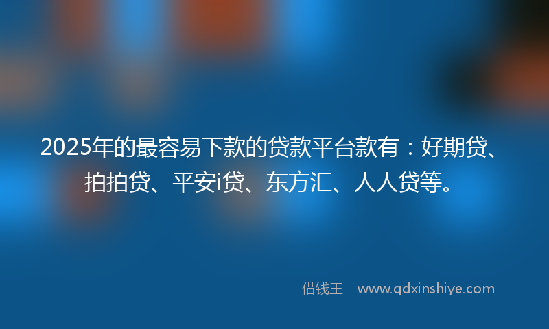2025年的最容易下款的贷款平台款有：好期贷、拍拍贷、平安i贷、东方汇、人人贷等。
