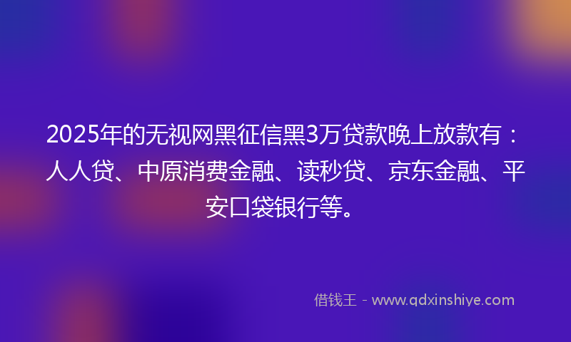 2025年的无视网黑征信黑3万贷款晚上放款有：人人贷、中原消费金融、读秒贷、京东金融、平安口袋银行等。