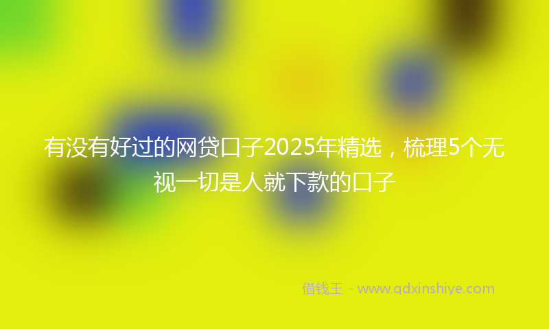 有没有好过的网贷口子2025年精选，梳理5个无视一切是人就下款的口子