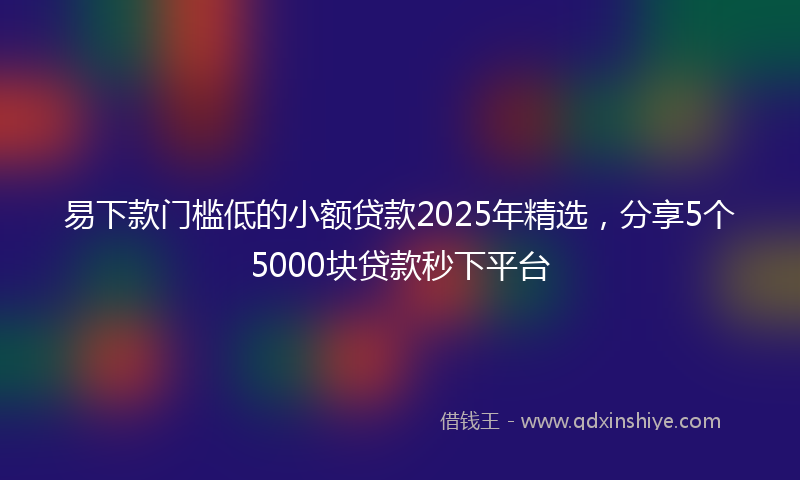 易下款门槛低的小额贷款2025年精选，分享5个5000块贷款秒下平台