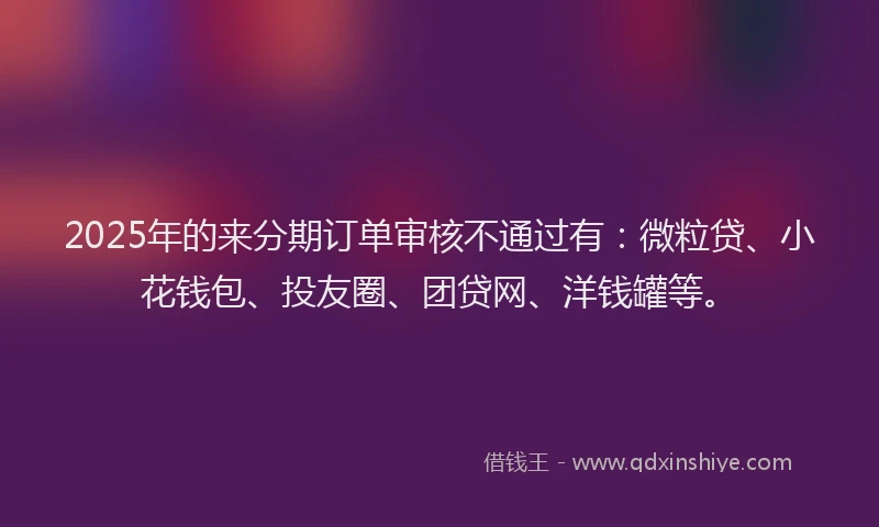 2025年的来分期订单审核不通过有：微粒贷、小花钱包、投友圈、团贷网、洋钱罐等。