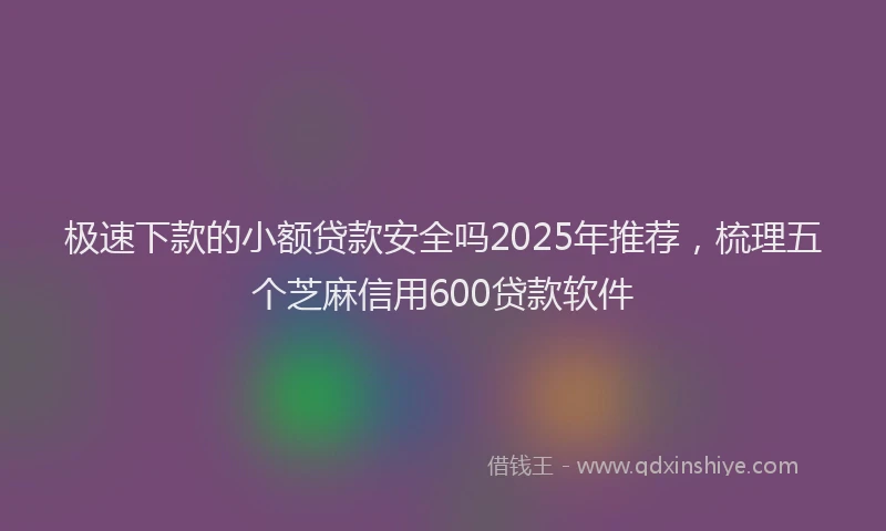 极速下款的小额贷款安全吗2025年推荐，梳理五个芝麻信用600贷款软件