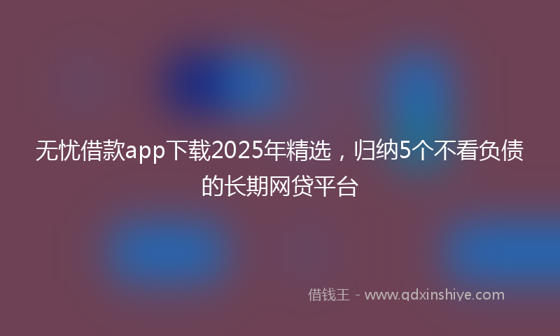 无忧借款app下载2025年精选，归纳5个不看负债的长期网贷平台