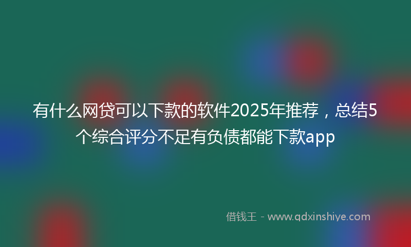 有什么网贷可以下款的软件2025年推荐，总结5个综合评分不足有负债都能下款app