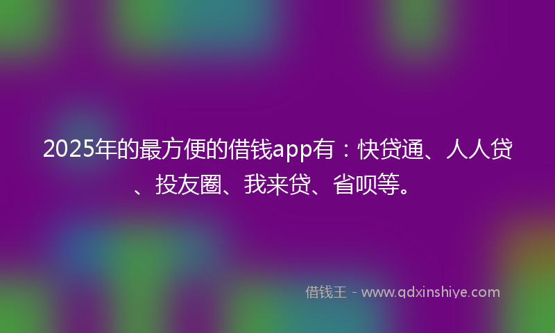 2025年的最方便的借钱app有：快贷通、人人贷、投友圈、我来贷、省呗等。
