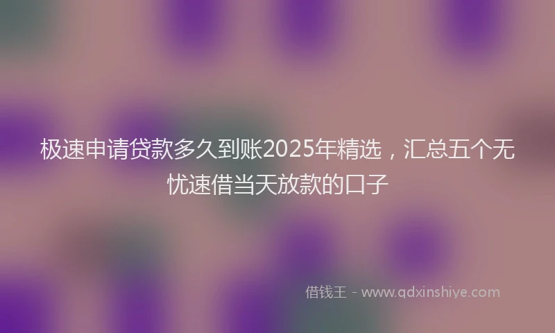 极速申请贷款多久到账2025年精选，汇总五个无忧速借当天放款的口子
