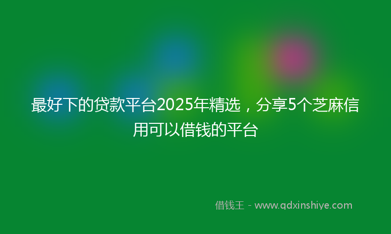 最好下的贷款平台2025年精选，分享5个芝麻信用可以借钱的平台