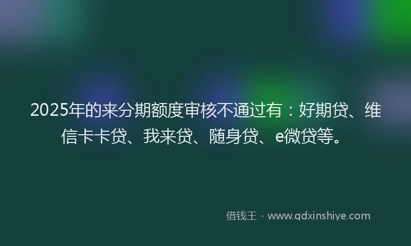 2025年的来分期额度审核不通过有：好期贷、维信卡卡贷、我来贷、随身贷、e微贷等。