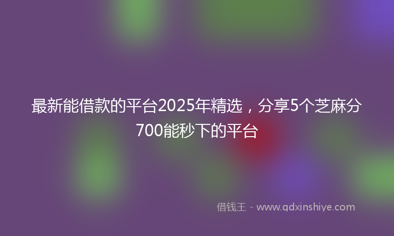 最新能借款的平台2025年精选，分享5个芝麻分700能秒下的平台