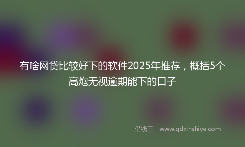 有啥网贷比较好下的软件2025年推荐，概括5个高炮无视逾期能下的口子