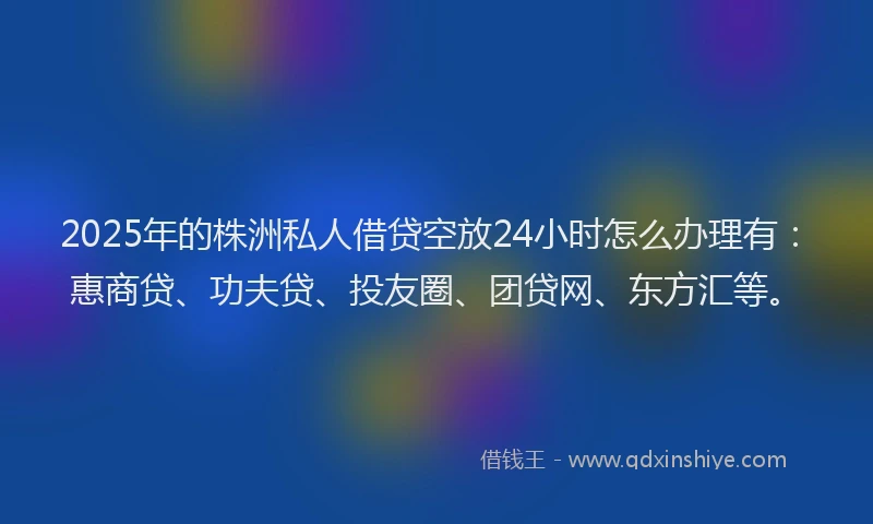 2025年的株洲私人借贷空放24小时怎么办理有：惠商贷、功夫贷、投友圈、团贷网、东方汇等。