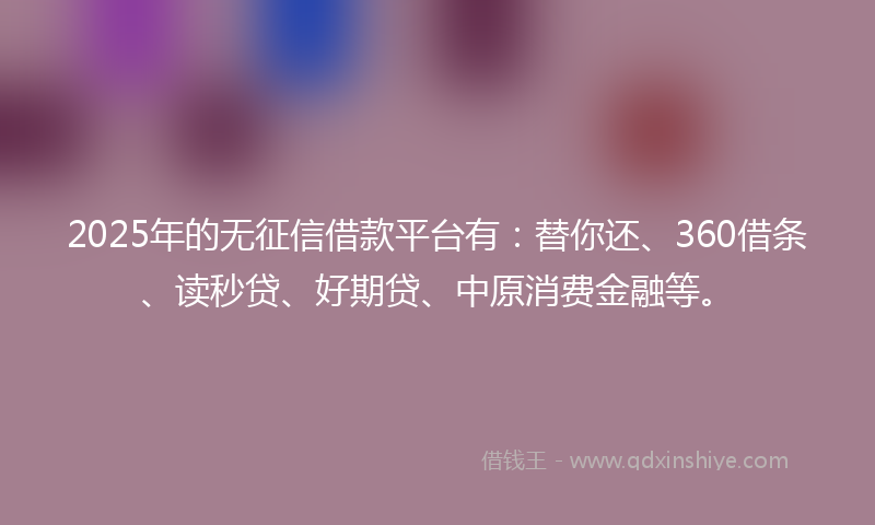 2025年的无征信借款平台有：替你还、360借条、读秒贷、好期贷、中原消费金融等。