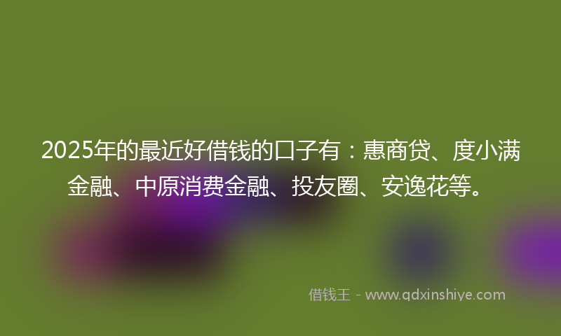 2025年的最近好借钱的口子有：惠商贷、度小满金融、中原消费金融、投友圈、安逸花等。