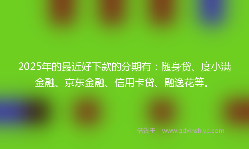 2025年的最近好下款的分期有：随身贷、度小满金融、京东金融、信用卡贷、融逸花等。