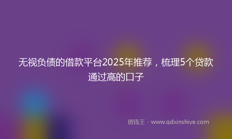 无视负债的借款平台2025年推荐，梳理5个贷款通过高的口子