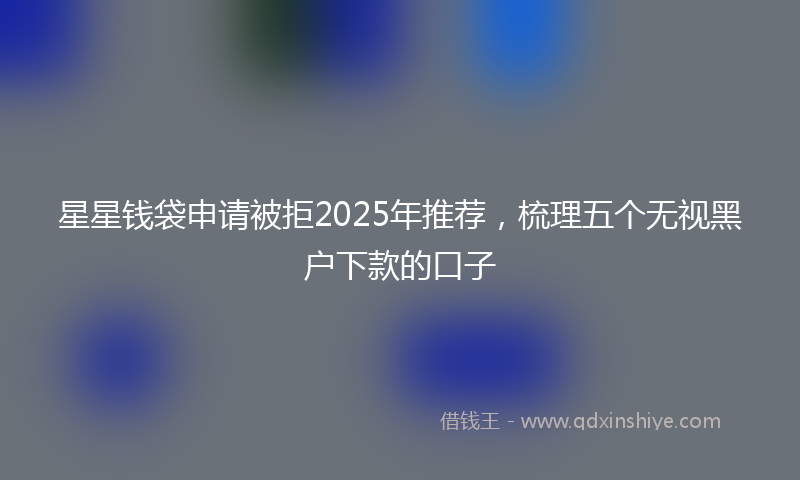 星星钱袋申请被拒2025年推荐，梳理五个无视黑户下款的口子