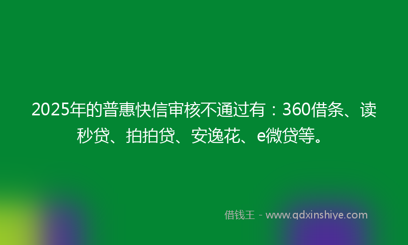 2025年的普惠快信审核不通过有：360借条、读秒贷、拍拍贷、安逸花、e微贷等。
