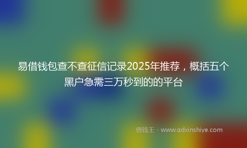 易借钱包查不查征信记录2025年推荐，概括五个黑户急需三万秒到的的平台