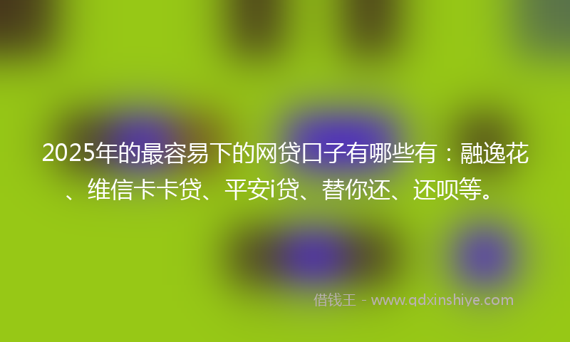 2025年的最容易下的网贷口子有哪些有：融逸花、维信卡卡贷、平安i贷、替你还、还呗等。