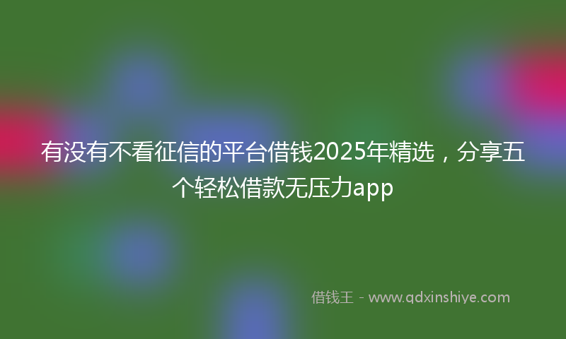 有没有不看征信的平台借钱2025年精选，分享五个轻松借款无压力app
