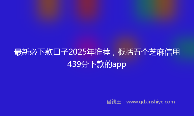 最新必下款口子2025年推荐，概括五个芝麻信用439分下款的app