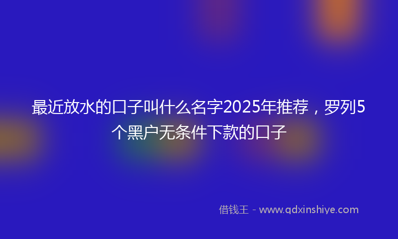 最近放水的口子叫什么名字2025年推荐，罗列5个黑户无条件下款的口子