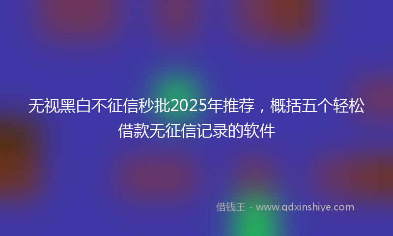 无视黑白不征信秒批2025年推荐，概括五个轻松借款无征信记录的软件
