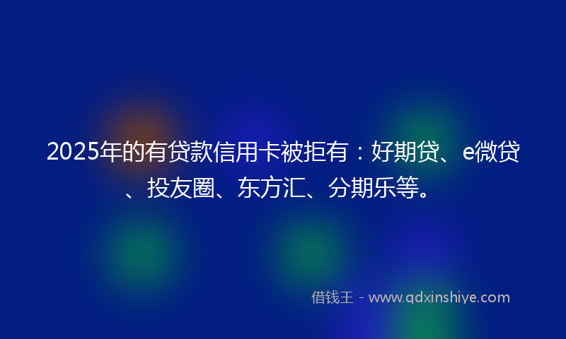 2025年的有贷款信用卡被拒有：好期贷、e微贷、投友圈、东方汇、分期乐等。